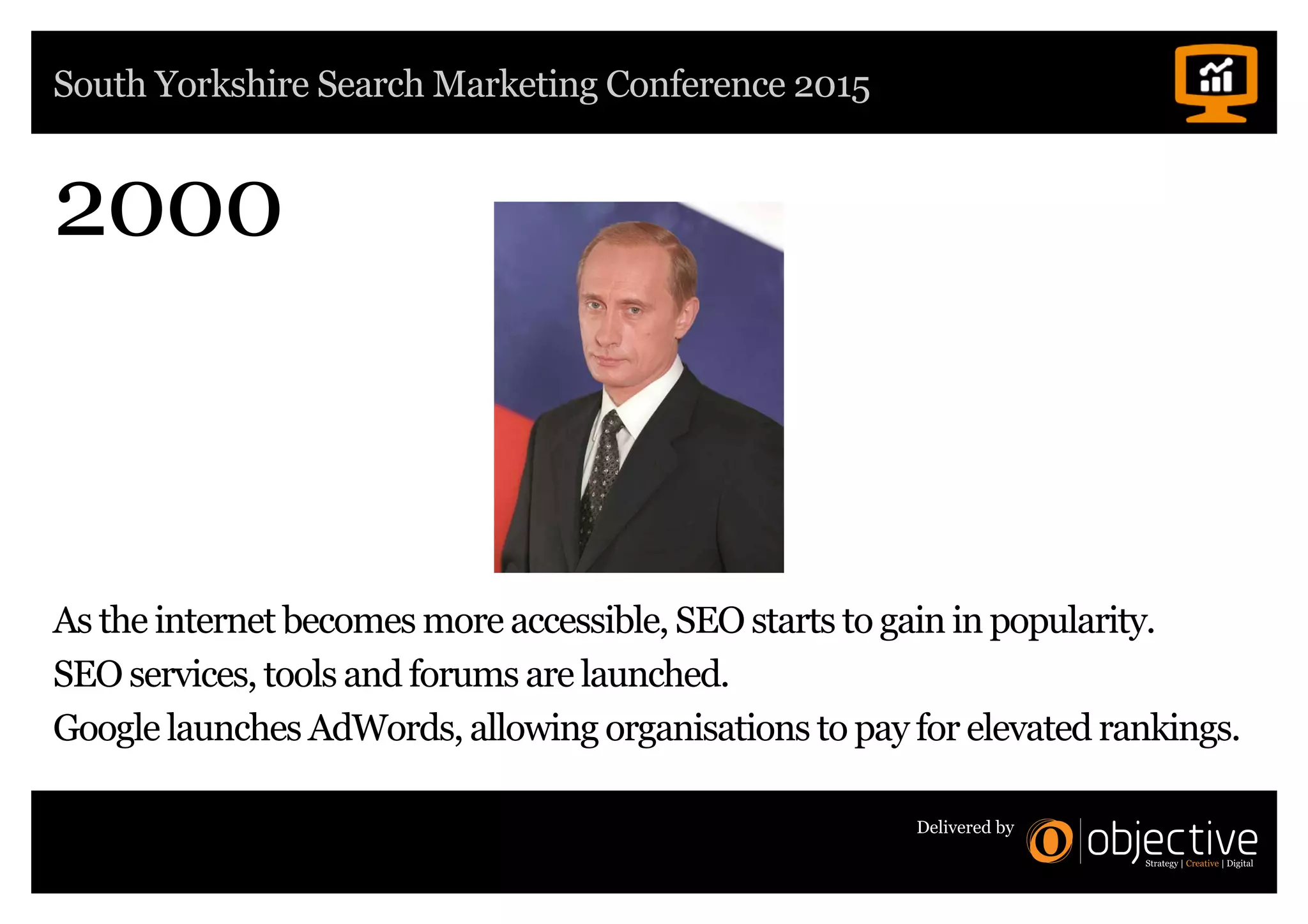 South Yorkshire Search Marketing Conference 2015
Delivered by
2000
As the internet becomes more accessible, SEO starts to gain in popularity.
SEO services, tools and forums are launched.
Google launches AdWords, allowing organisations to pay for elevated rankings.
 