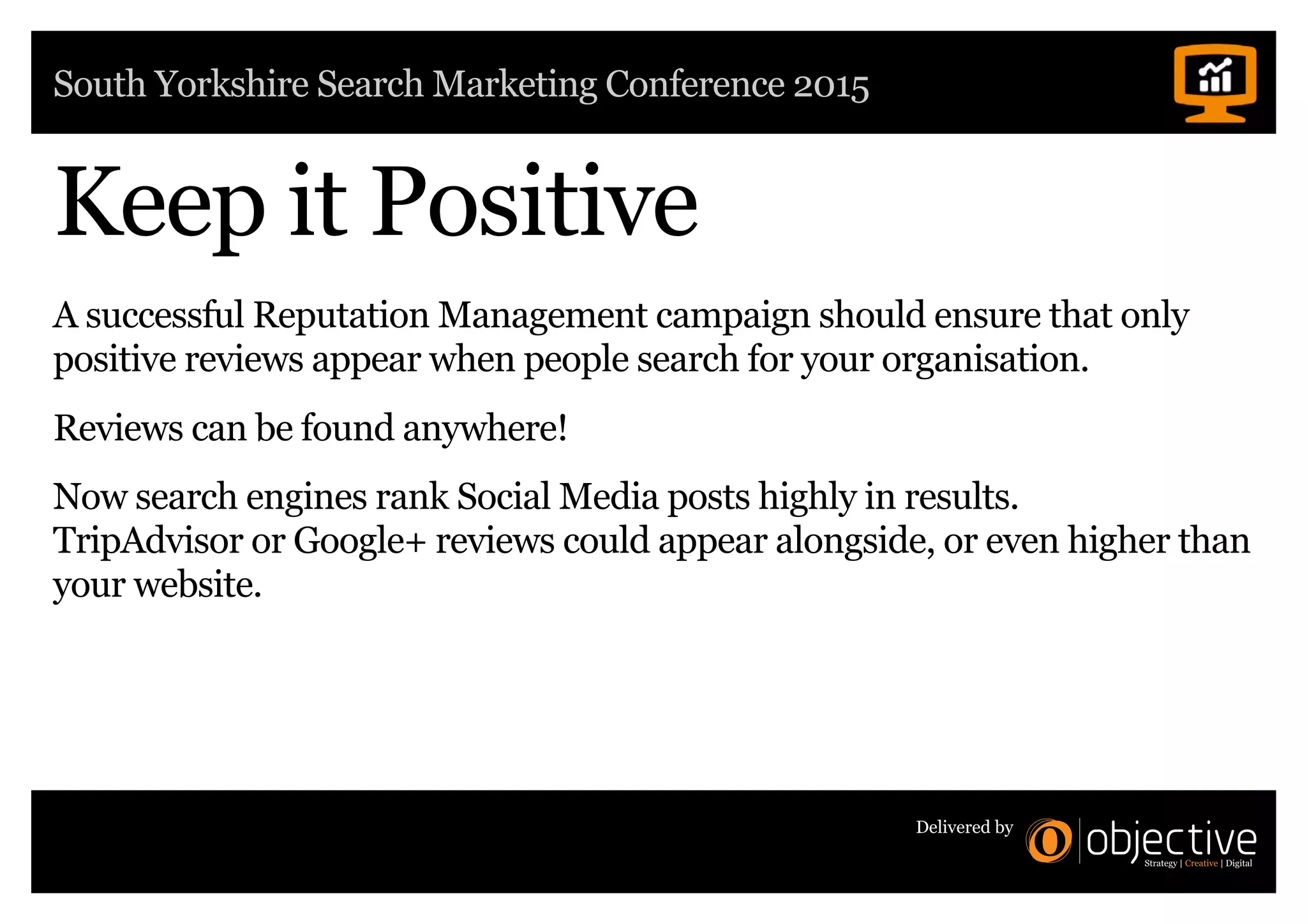 South Yorkshire Search Marketing Conference 2015
Delivered by
Keep it Positive
A successful Reputation Management campaign should ensure that only
positive reviews appear when people search for your organisation.
Reviews can be found anywhere!
Now search engines rank Social Media posts highly in results.
TripAdvisor or Google+ reviews could appear alongside, or even higher than
your website.
 