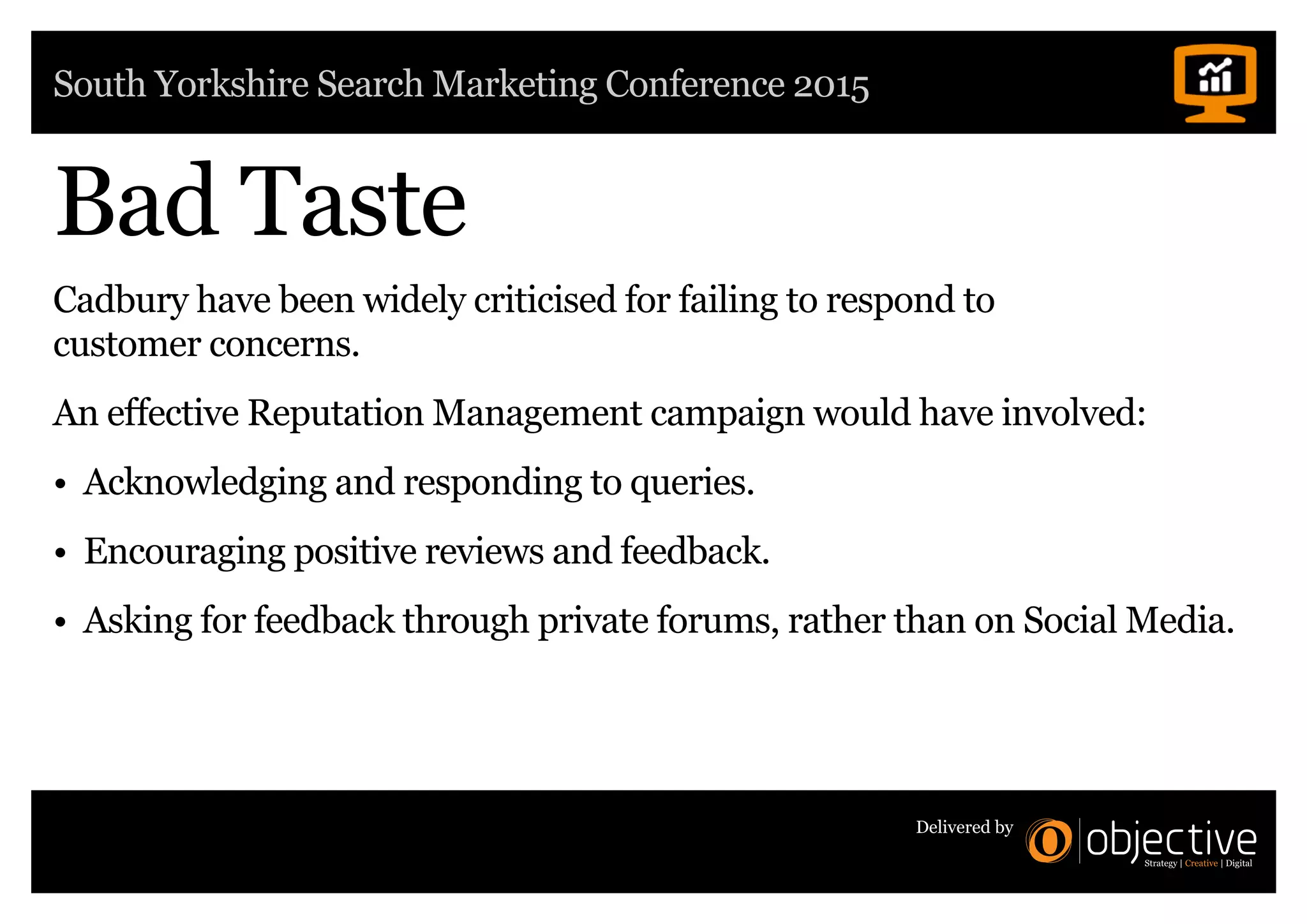 South Yorkshire Search Marketing Conference 2015
Delivered by
Cadbury have been widely criticised for failing to respond to
customer concerns.
An effective Reputation Management campaign would have involved:
• Acknowledging and responding to queries.
• Encouraging positive reviews and feedback.
• Asking for feedback through private forums, rather than on Social Media.
Bad Taste
 