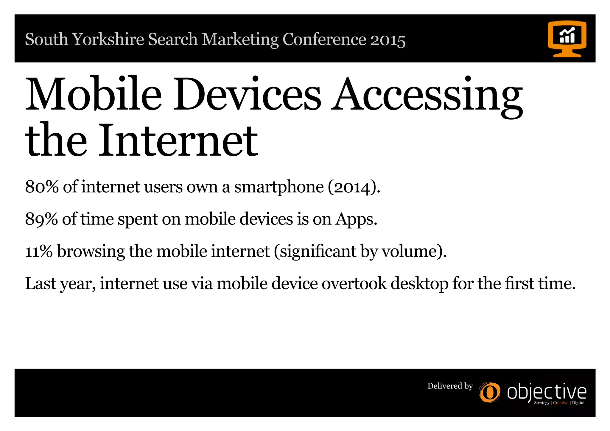 South Yorkshire Search Marketing Conference 2015
Delivered by
Mobile Devices Accessing
the Internet
80% of internet users own a smartphone (2014).
89% of time spent on mobile devices is on Apps.
11% browsing the mobile internet (significant by volume).
Last year, internet use via mobile device overtook desktop for the first time.
 