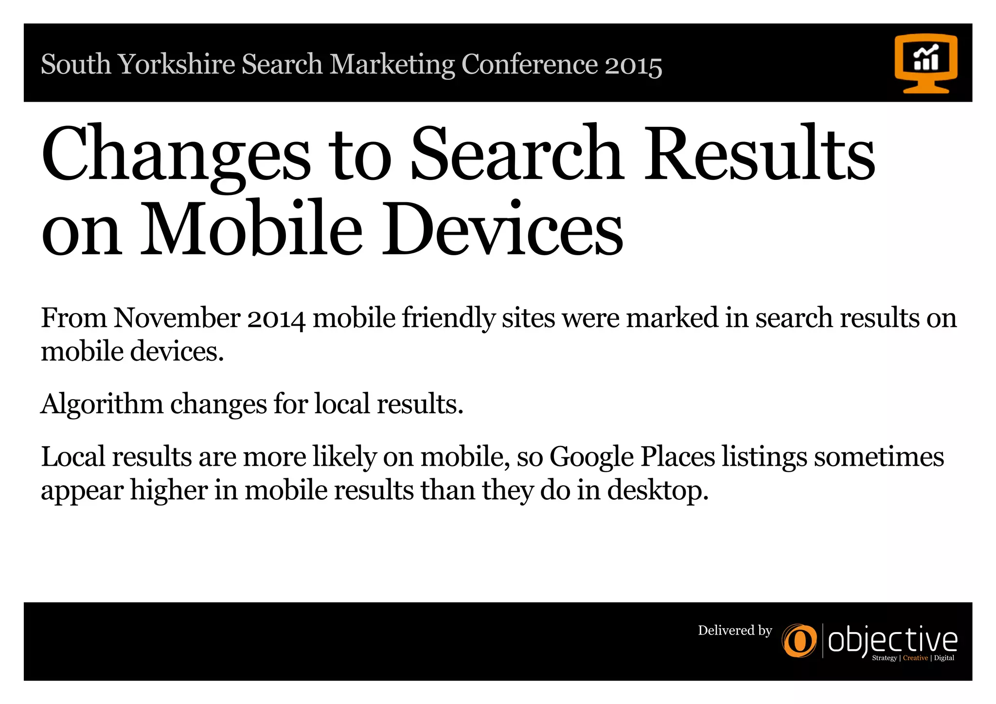 South Yorkshire Search Marketing Conference 2015
Delivered by
Changes to Search Results
on Mobile Devices
From November 2014 mobile friendly sites were marked in search results on
mobile devices.
Algorithm changes for local results.
Local results are more likely on mobile, so Google Places listings sometimes
appear higher in mobile results than they do in desktop.
 