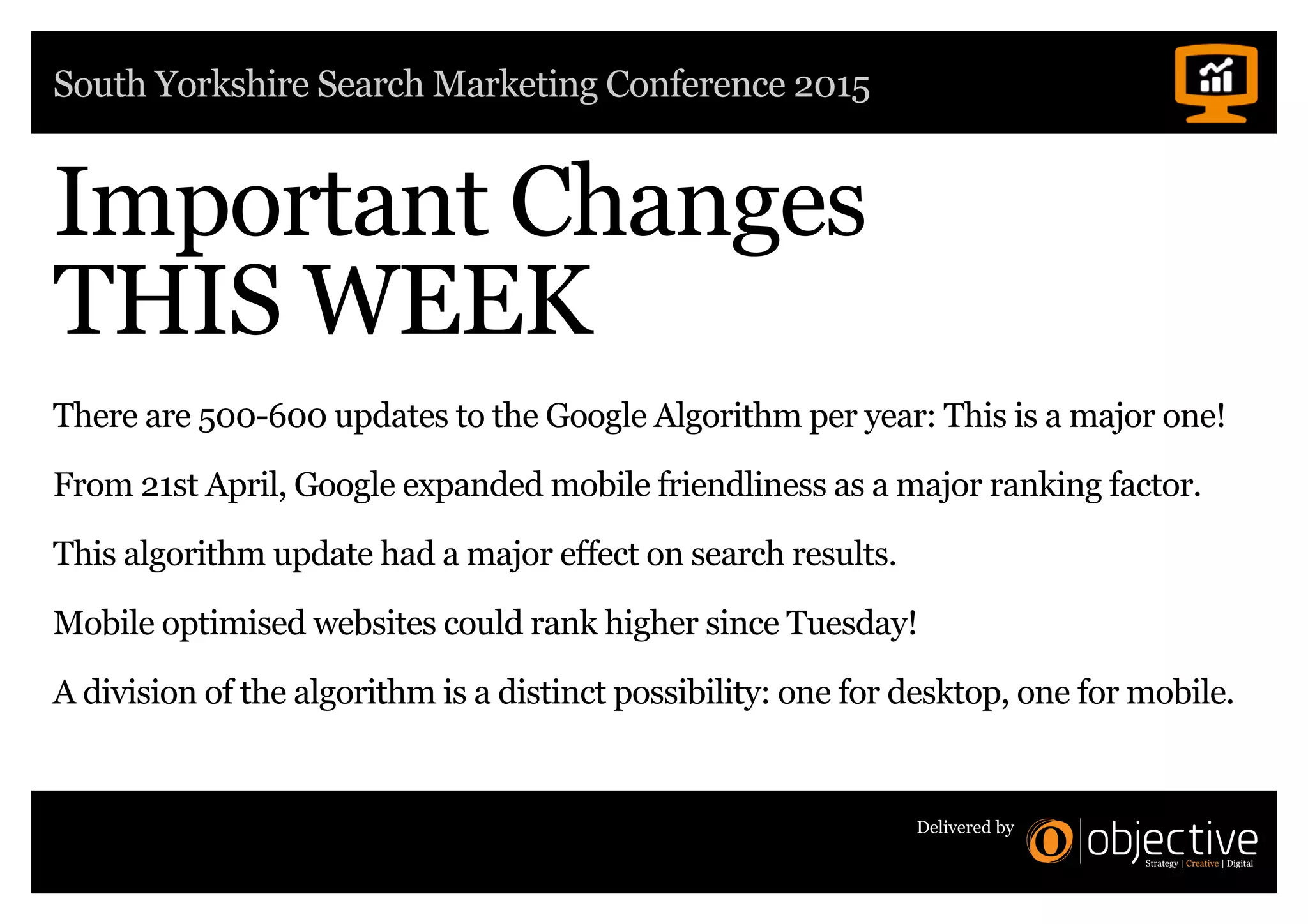 South Yorkshire Search Marketing Conference 2015
Delivered by
Important Changes
THIS WEEK
There are 500-600 updates to the Google Algorithm per year: This is a major one!
From 21st April, Google expanded mobile friendliness as a major ranking factor.
This algorithm update had a major effect on search results.
Mobile optimised websites could rank higher since Tuesday!
A division of the algorithm is a distinct possibility: one for desktop, one for mobile.
 