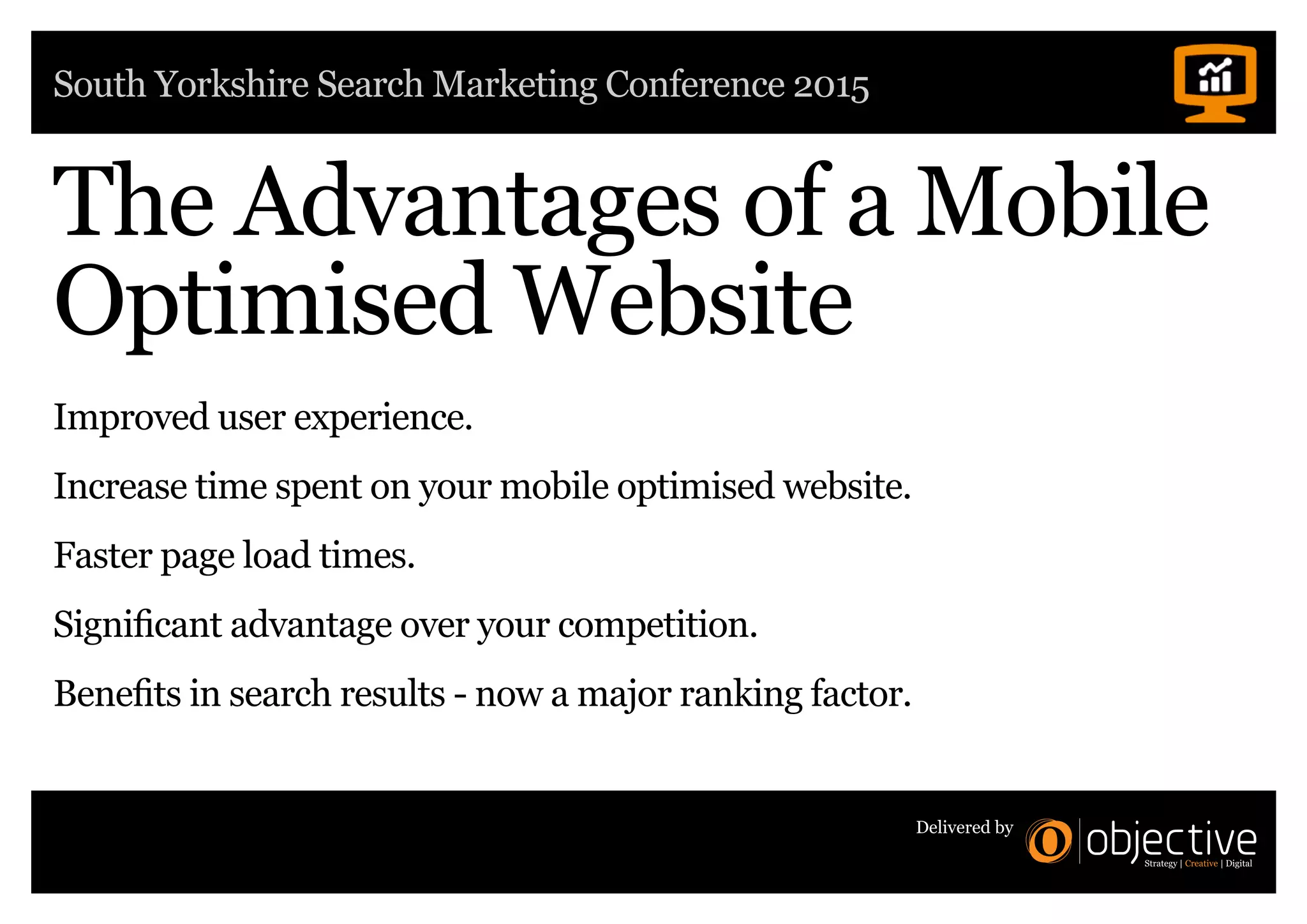South Yorkshire Search Marketing Conference 2015
Delivered by
The Advantages of a Mobile
Optimised Website
Improved user experience.
Increase time spent on your mobile optimised website.
Faster page load times.
Significant advantage over your competition.
Benefits in search results - now a major ranking factor.
 
