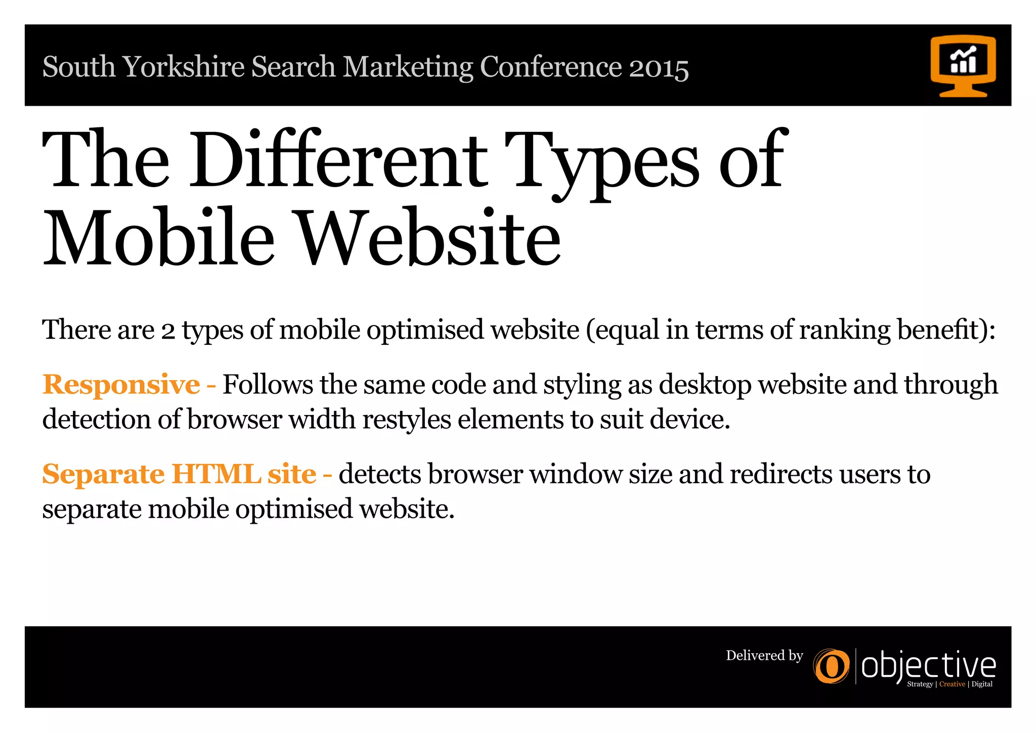 South Yorkshire Search Marketing Conference 2015
Delivered by
The Different Types of
Mobile Website
There are 2 types of mobile optimised website (equal in terms of ranking benefit):
Responsive - Follows the same code and styling as desktop website and through
detection of browser width restyles elements to suit device.
Separate HTML site - detects browser window size and redirects users to
separate mobile optimised website.
 
