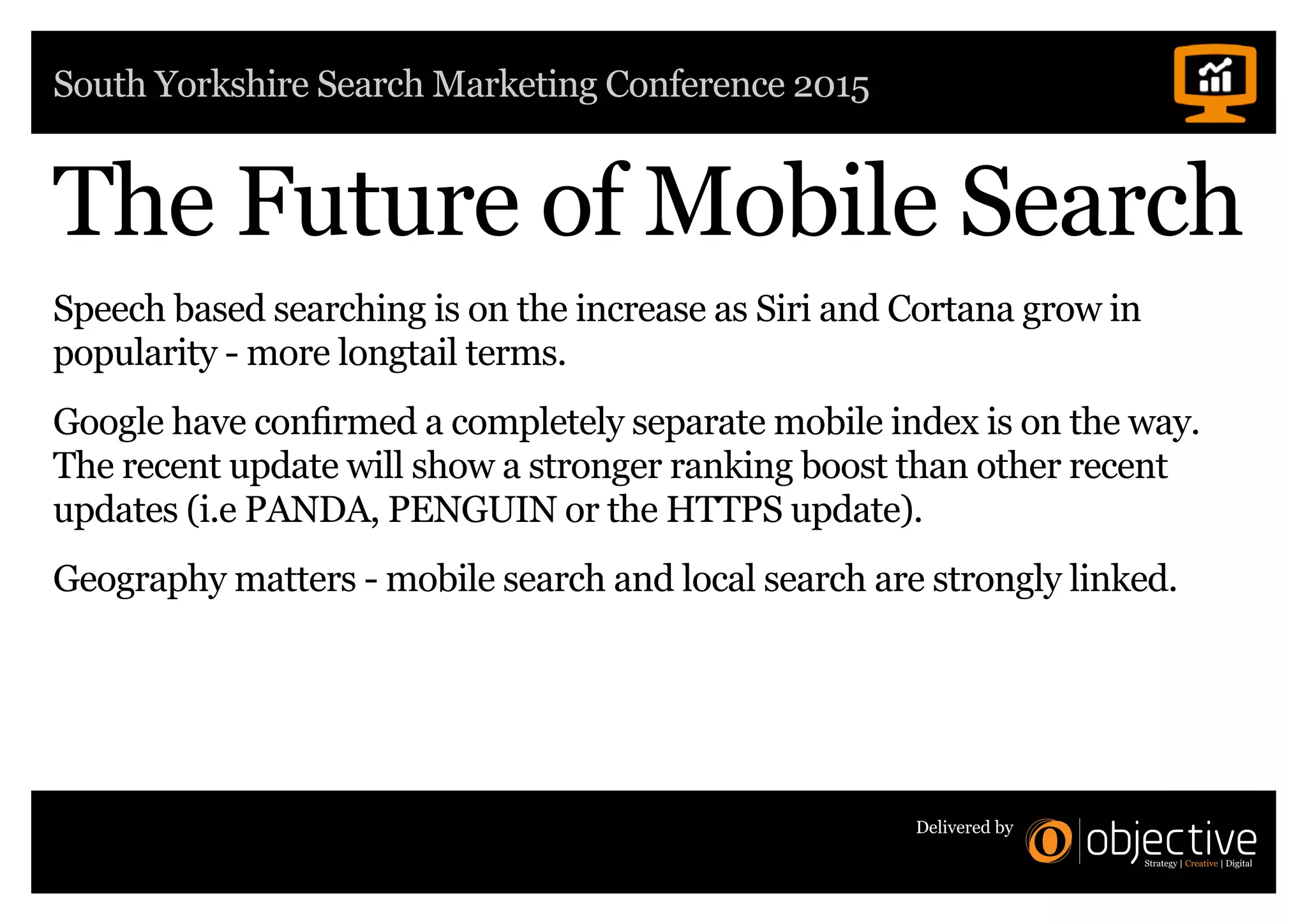 South Yorkshire Search Marketing Conference 2015
Delivered by
The Future of Mobile Search
Speech based searching is on the increase as Siri and Cortana grow in
popularity - more longtail terms.
Google have confirmed a completely separate mobile index is on the way.
The recent update will show a stronger ranking boost than other recent
updates (i.e PANDA, PENGUIN or the HTTPS update).
Geography matters - mobile search and local search are strongly linked.
 