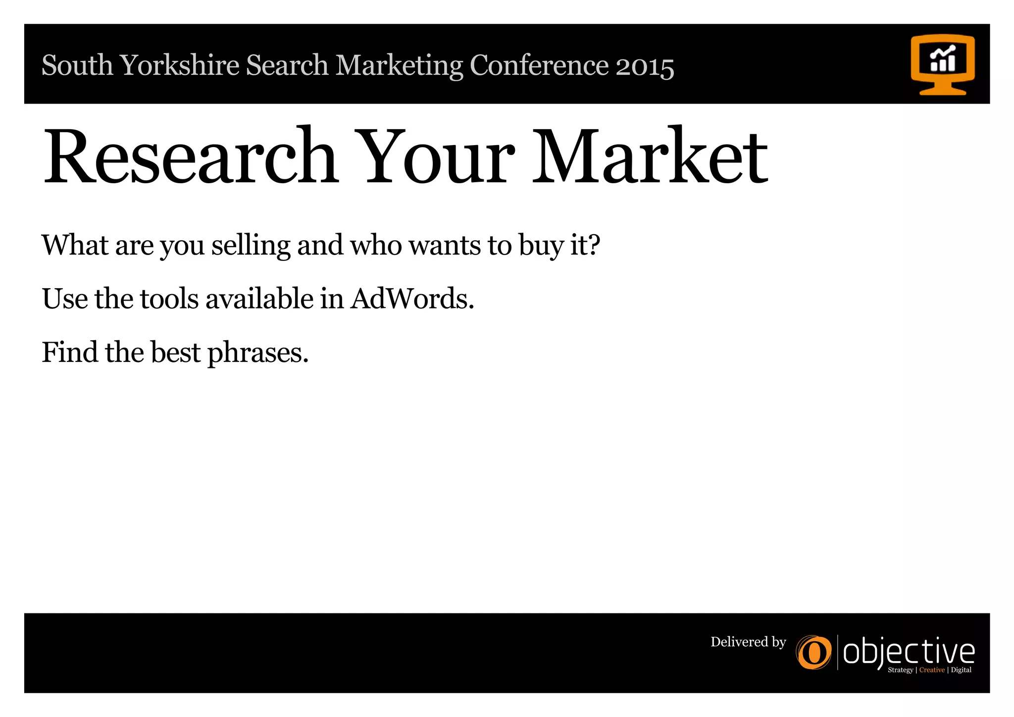 South Yorkshire Search Marketing Conference 2015
Delivered by
Research Your Market
What are you selling and who wants to buy it?
Use the tools available in AdWords.
Find the best phrases.
 