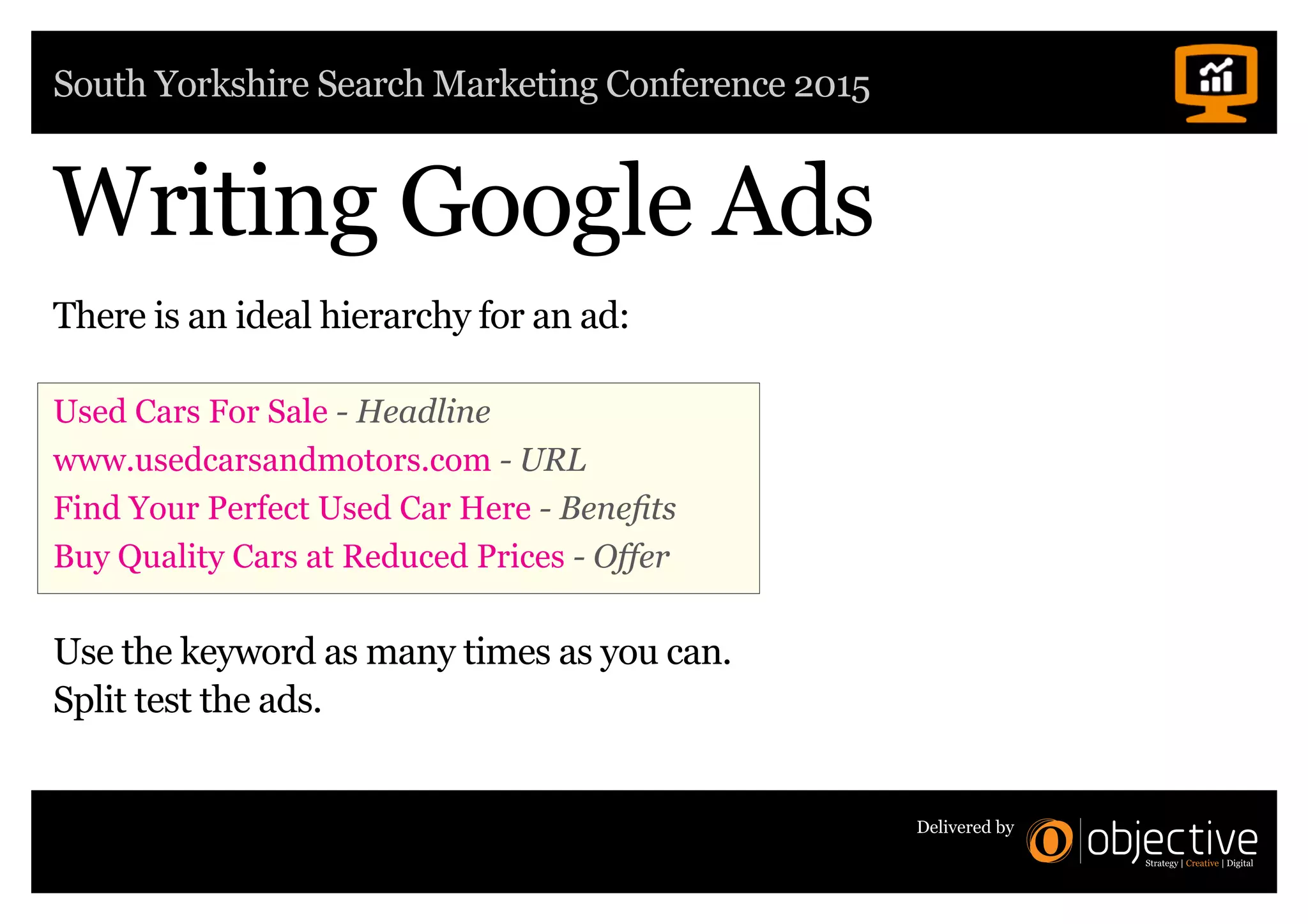 South Yorkshire Search Marketing Conference 2015
Delivered by
Writing Google Ads
There is an ideal hierarchy for an ad:
Used Cars For Sale - Headline
www.usedcarsandmotors.com - URL
Find Your Perfect Used Car Here - Benefits
Buy Quality Cars at Reduced Prices - Offer
Use the keyword as many times as you can.
Split test the ads.
 