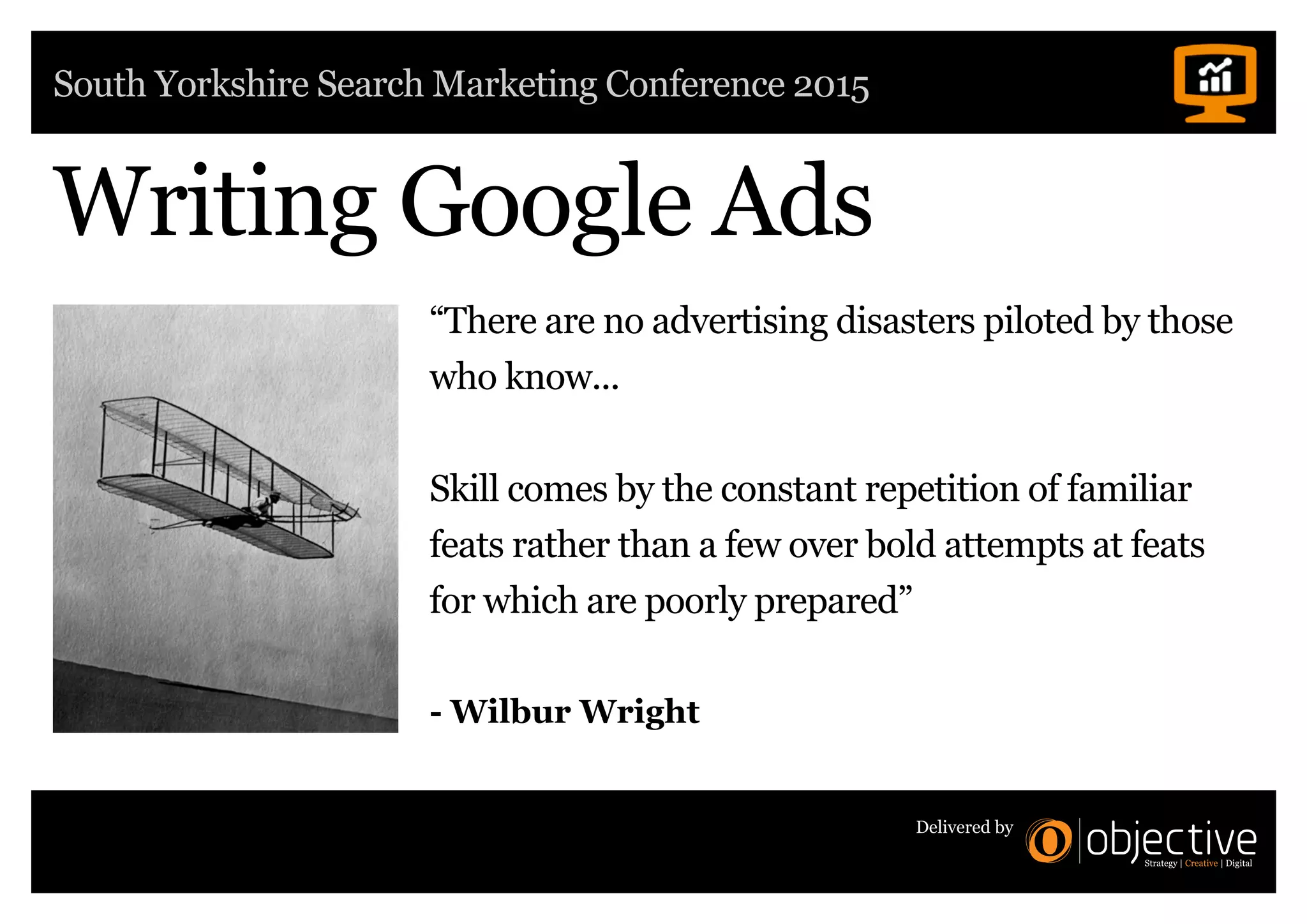 South Yorkshire Search Marketing Conference 2015
Delivered by
Writing Google Ads
“There are no advertising disasters piloted by those
who know...
Skill comes by the constant repetition of familiar
feats rather than a few over bold attempts at feats
for which are poorly prepared”
- Wilbur Wright
 