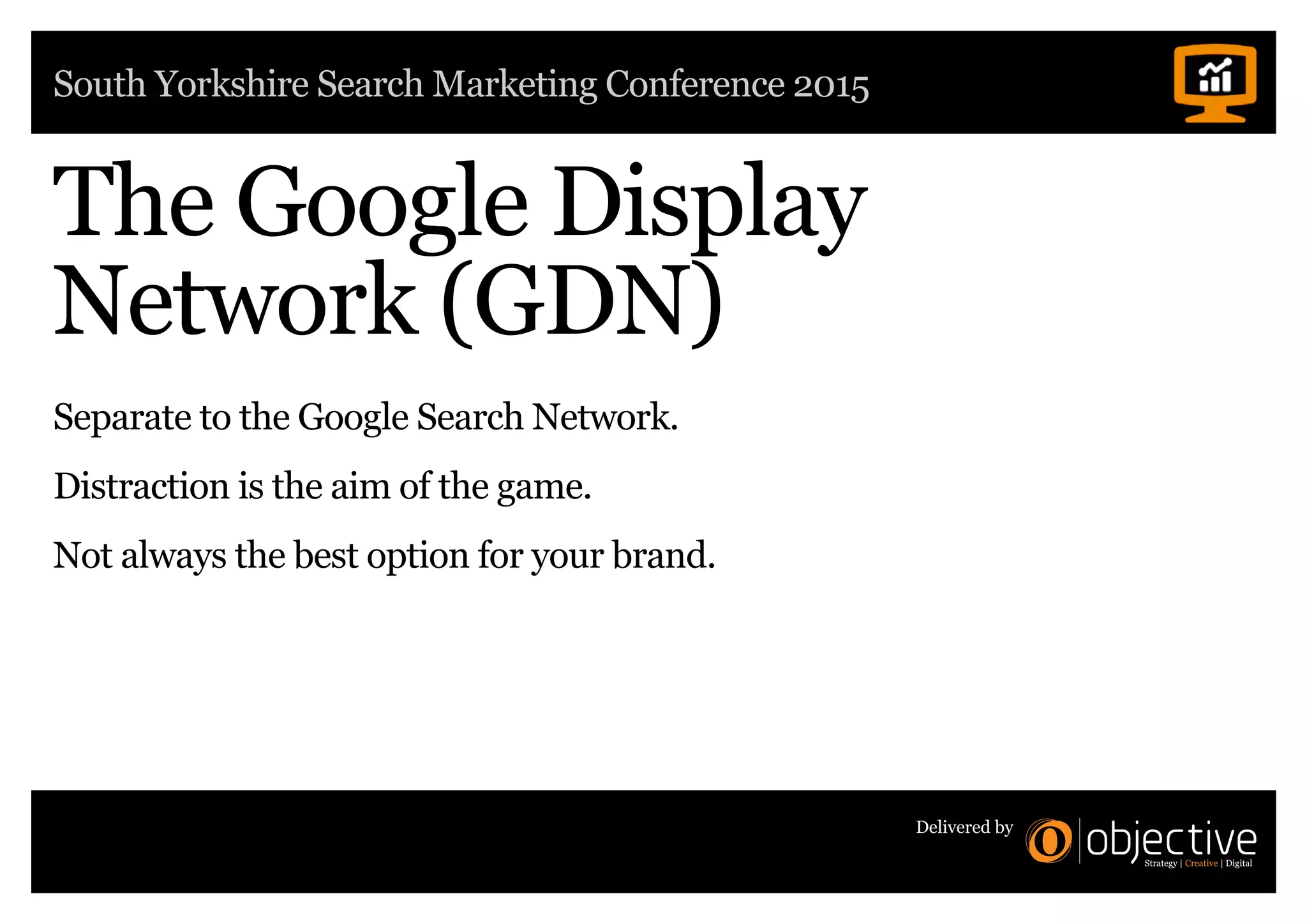 South Yorkshire Search Marketing Conference 2015
Delivered by
The Google Display
Network (GDN)
Separate to the Google Search Network.
Distraction is the aim of the game.
Not always the best option for your brand.
 