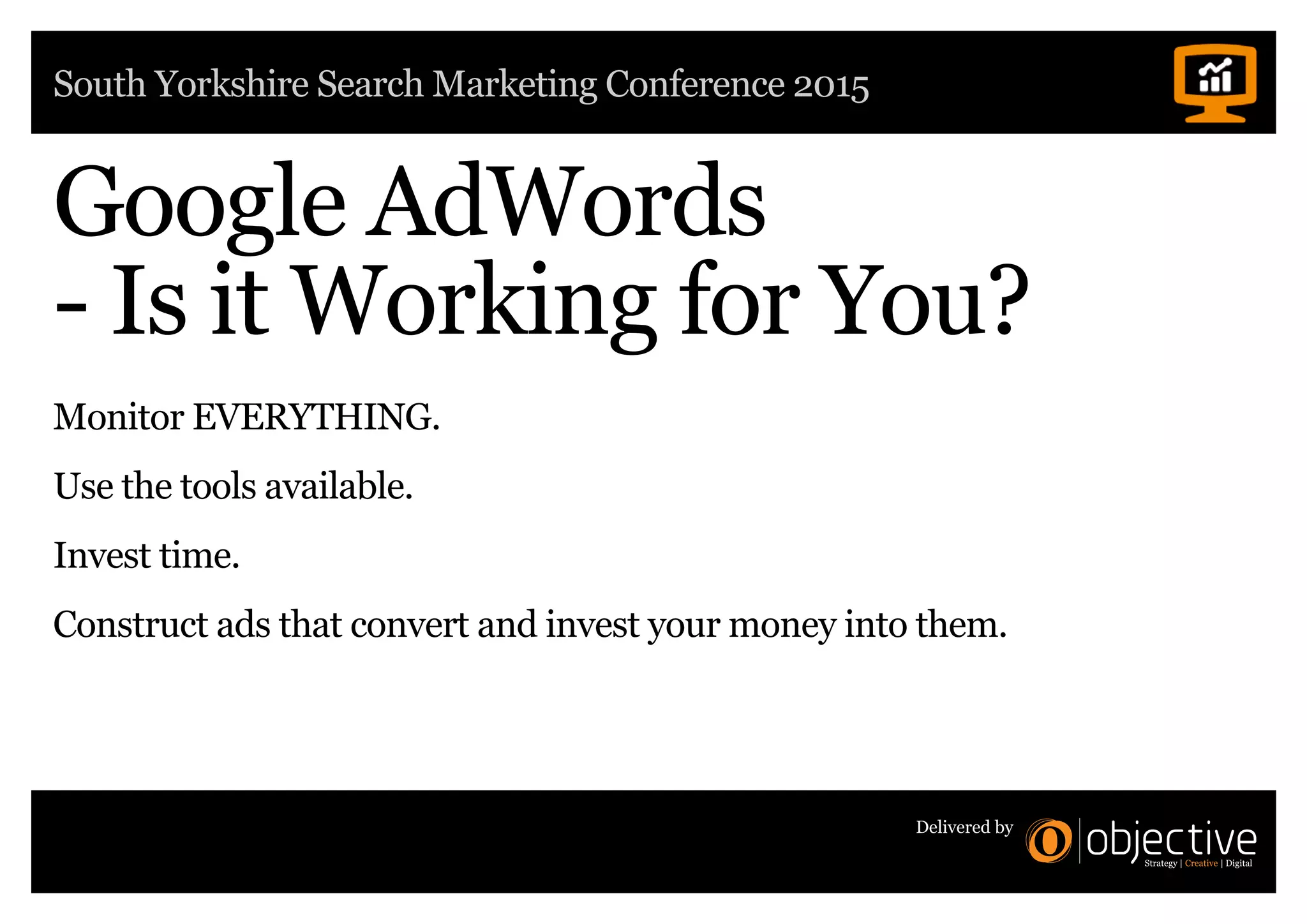 South Yorkshire Search Marketing Conference 2015
Delivered by
Google AdWords
- Is it Working for You?
Monitor EVERYTHING.
Use the tools available.
Invest time.
Construct ads that convert and invest your money into them.
 