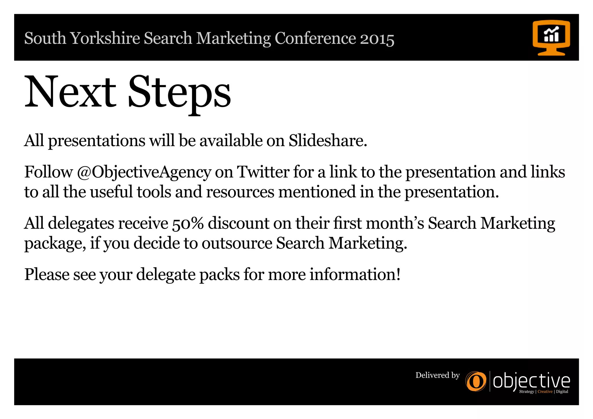 South Yorkshire Search Marketing Conference 2015
Delivered by
Next Steps
All presentations will be available on Slideshare.
Follow @ObjectiveAgency on Twitter for a link to the presentation and links
to all the useful tools and resources mentioned in the presentation.
All delegates receive 50% discount on their first month’s Search Marketing
package, if you decide to outsource Search Marketing.
Please see your delegate packs for more information!
 