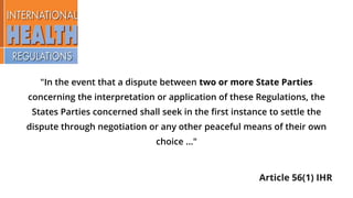 "In the event that a dispute between two or more State Parties
concerning the interpretation or application of these Regulations, the
States Parties concerned shall seek in the first instance to settle the
dispute through negotiation or any other peaceful means of their own
choice ..."
Article 56(1) IHR
 
