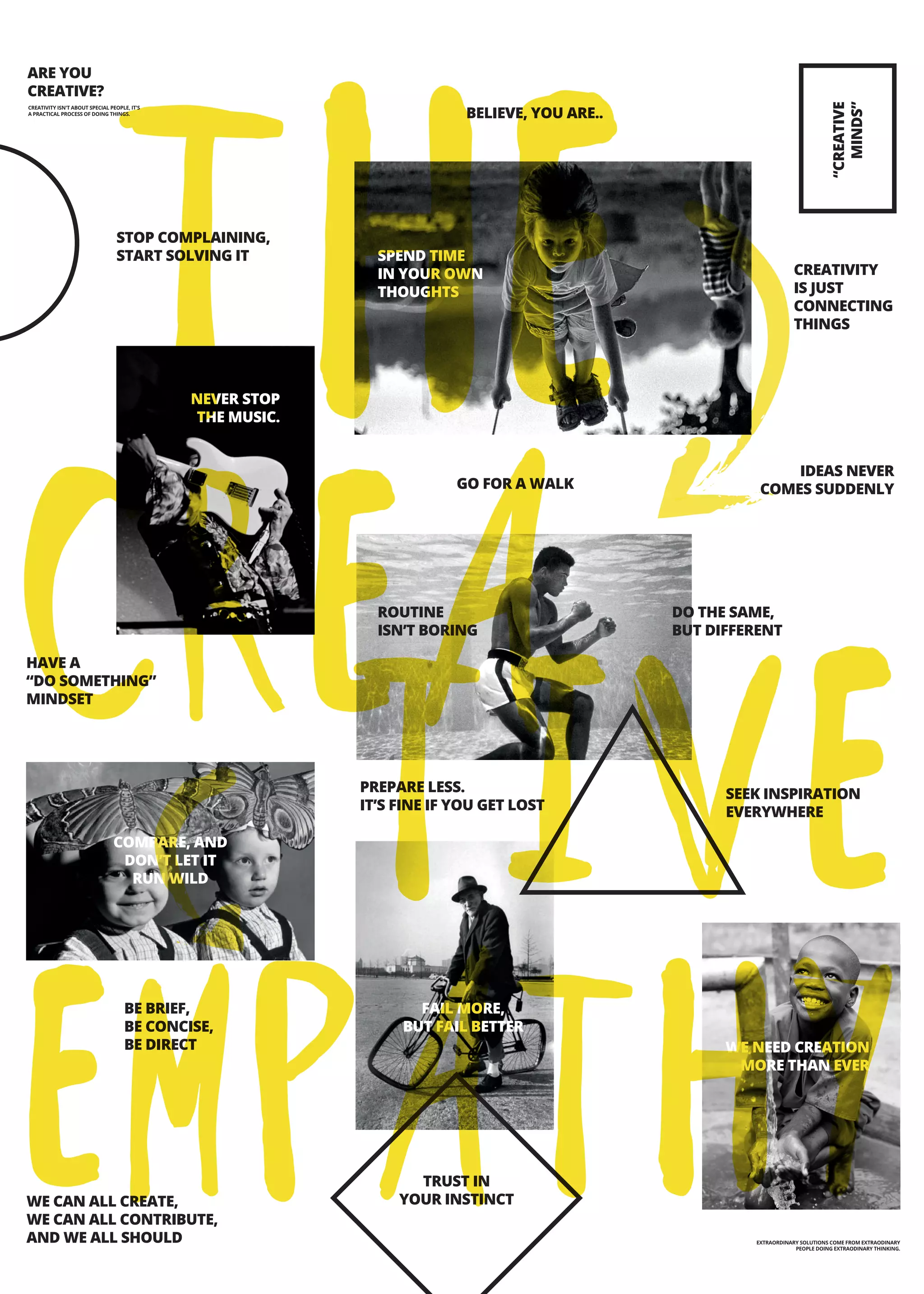 ARE YOU
CREATIVE?
BELIEVE, YOU ARE..
STOP COMPLAINING,
START SOLVING IT SPEND TIME
IN YOUR OWN
THOUGHTS
NEVER STOP
THE MUSIC.
GO FOR A WALK
IDEAS NEVER
COMES SUDDENLY
HAVE A
“DO SOMETHING”
MINDSET
ROUTINE
ISN’T BORING
DO THE SAME,
BUT DIFFERENT
PREPARE LESS.
IT’S FINE IF YOU GET LOST
SEEK INSPIRATION
EVERYWHERE
BE BRIEF,
BE CONCISE,
BE DIRECT
WE CAN ALL CREATE,
WE CAN ALL CONTRIBUTE,
AND WE ALL SHOULD
TRUST IN
YOUR INSTINCT
“CREATIVE
MINDS”
CREATIVITY
IS JUST
CONNECTING
THINGS
WE NEED CREATION
MORE THAN EVER
COMPARE, AND
DON’T LET IT
RUN WILD
FAIL MORE,
BUT FAIL BETTER
EXTRAORDINARY SOLUTIONS COME FROM EXTRAODINARY
PEOPLE DOING EXTRAODINARY THINKING.
CREATIVITY ISN'T ABOUT SPECIAL PEOPLE, IT'S
A PRACTICAL PROCESS OF DOING THINGS.
THE
CREA
TIVE
EMPATHY