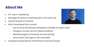 About Me
● 10+ Years in Marketing
● Managed 18-person marketing team at 22 years old
● Head of Growth at Voice123
● Built 4 businesses from scratch
○ Out of home advertising marketplace (airBNB of outdoor ads)
○ Instagram Growth service (follow/unfollow)
○ Marketing agency (anybody and everything)
○ eCommerce CRO agency (the real deal)
● Entrepreneurship Mentor at Reichman University (Israel)
 