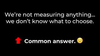 We’re not measuring anything…
we don’t know what to choose.
Common answer.
 