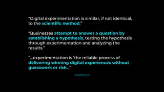“Digital experimentation is similar, if not identical,
to the scientific method.”
“Businesses attempt to answer a question by
establishing a hypothesis, testing the hypothesis
through experimentation and analyzing the
results.”
“…experimentation is ‘the reliable process of
delivering winning digital experiences without
guesswork or risk…”
Contentful Link
 