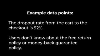 Example data points:
The dropout rate from the cart to the
checkout is 92%.
Users don’t know about the free return
policy or money-back guarantee
policy.
 