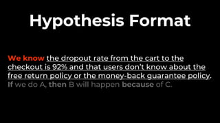 We know the dropout rate from the cart to the
checkout is 92% and that users don’t know about the
free return policy or the money-back guarantee policy.
If we do A, then B will happen because of C.
Hypothesis Format
 