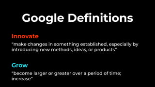 Innovate
“make changes in something established, especially by
introducing new methods, ideas, or products”
Grow
“become larger or greater over a period of time;
increase”
Google Definitions
 