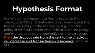 We know the dropout rate from the cart to the
checkout is 92% and that users don’t know about the
free return policy or the money-back guarantee
policy. If we add content about the free return policy
and money-back guarantee policy on the cart page,
then the dropout rate from the cart to the checkout
will decrease and transactions will increase because
of C.
Hypothesis Format
 
