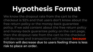 We know the dropout rate from the cart to the
checkout is 92% and that users don’t know about the
free return policy or the money-back guarantee
policy. If we add content about the free return policy
and money-back guarantee policy on the cart page,
then the dropout rate from the cart to the checkout
will decrease and transactions will increase because
friction will decrease due to users feeling there is less
risk to place an order.
Hypothesis Format
 