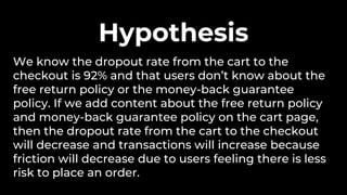 We know the dropout rate from the cart to the
checkout is 92% and that users don’t know about the
free return policy or the money-back guarantee
policy. If we add content about the free return policy
and money-back guarantee policy on the cart page,
then the dropout rate from the cart to the checkout
will decrease and transactions will increase because
friction will decrease due to users feeling there is less
risk to place an order.
Hypothesis
 