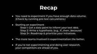 Recap
● You need to experiment if you have enough data volume.
(Check by running pre-test calculations.)
● Starting an experiment
Step 1: Get a data point to inform your test idea.
Step 2: Write a hypothesis. (e.g., If…then…because)
Step 3+: Roadmap & prioritize your initiatives.
● The more teams involved in experimentation the better.
● If you’re not experimenting and doing user research,
your competitors are ahead of you.
 