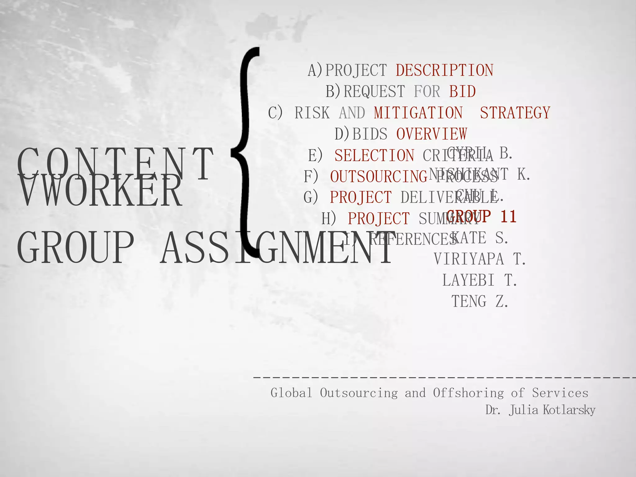 A)PROJECT DESCRIPTION
                 B)REQUEST FOR BID
          C) RISK AND MITIGATION STRATEGY
                  D)BIDS OVERVIEW

CONTENT        E) SELECTION CRITERIA B.
                               CYRIL
              F) OUTSOURCING NISHIKANT K.
VWORKER
                              PROCESS
                                 CHU L.
              G) PROJECT DELIVERABLE
                 H) PROJECT SUMMARY 11
                               GROUP

GROUP ASSIGNMENT   I) REFERENCESKATE S.
                              VIRIYAPA T.
                               LAYEBI T.
                                TENG Z.




          Global Outsourcing and Offshoring of Services
                                        Dr. Julia Kotlarsky
 
