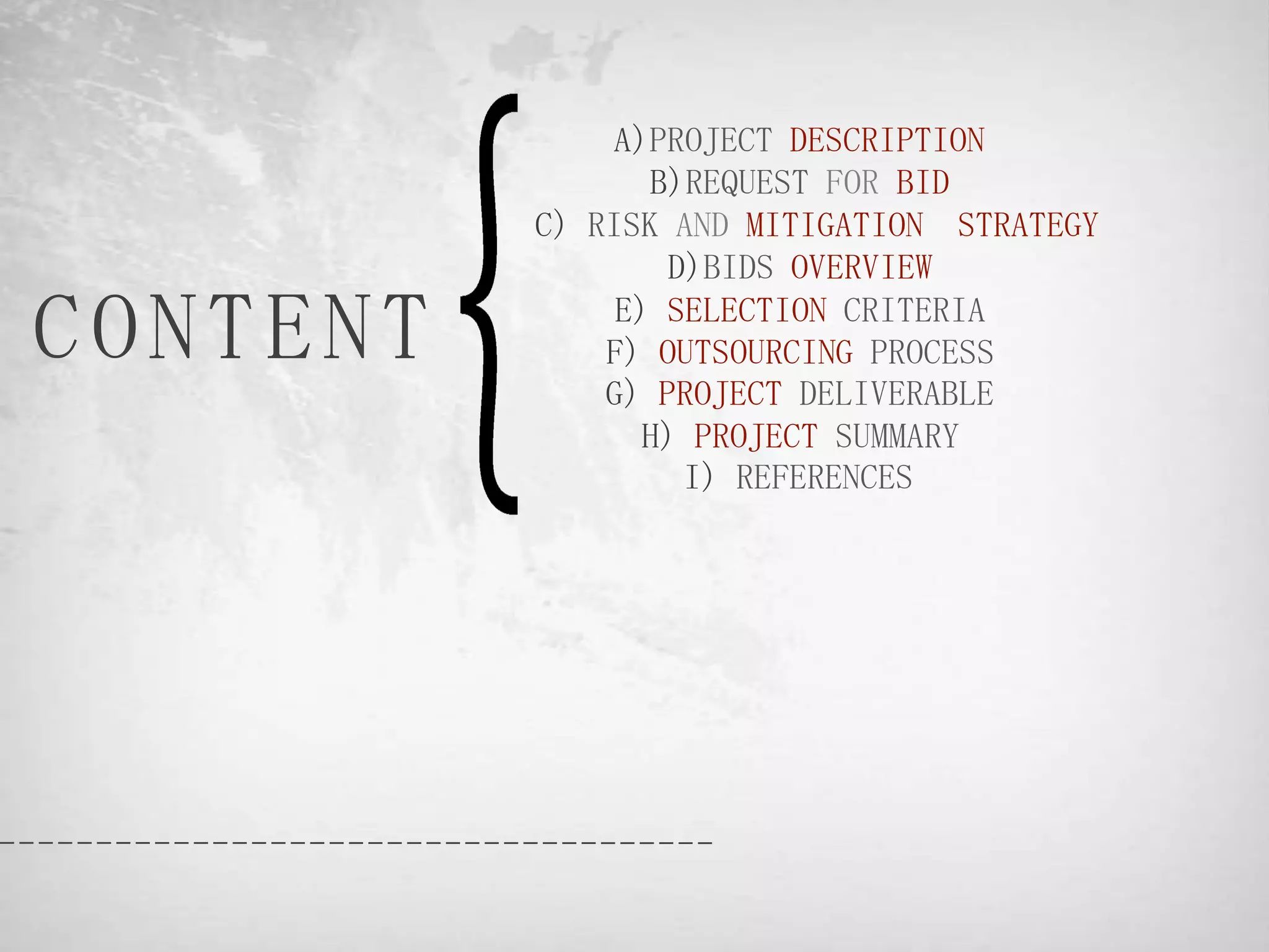 A)PROJECT DESCRIPTION
                 B)REQUEST FOR BID
          C) RISK AND MITIGATION STRATEGY
                  D)BIDS OVERVIEW

CONTENT        E) SELECTION CRITERIA
              F) OUTSOURCING PROCESS
              G) PROJECT DELIVERABLE
                 H) PROJECT SUMMARY
                   I) REFERENCES
 