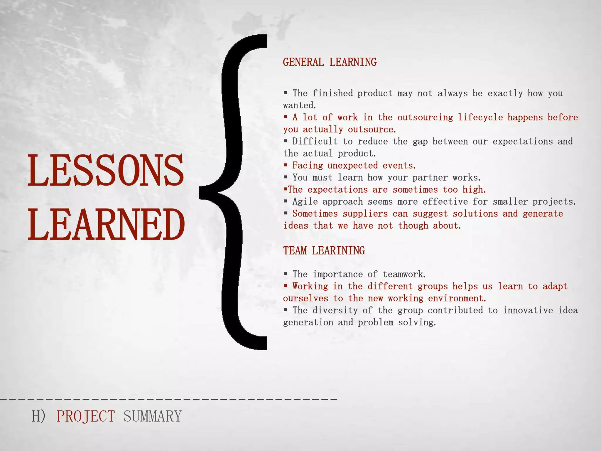 GENERAL LEARNING

                      The finished product may not always be exactly how you
                     wanted.
                      A lot of work in the outsourcing lifecycle happens before
                     you actually outsource.
                      Difficult to reduce the gap between our expectations and



LESSONS
                     the actual product.
                      Facing unexpected events.
                      You must learn how your partner works.
                     The expectations are sometimes too high.
                      Agile approach seems more effective for smaller projects.


LEARNED
                      Sometimes suppliers can suggest solutions and generate
                     ideas that we have not though about.

                     TEAM LEARINING
                      The importance of teamwork.
                      Working in the different groups helps us learn to adapt
                     ourselves to the new working environment.
                      The diversity of the group contributed to innovative idea
                     generation and problem solving.




H) PROJECT SUMMARY
 