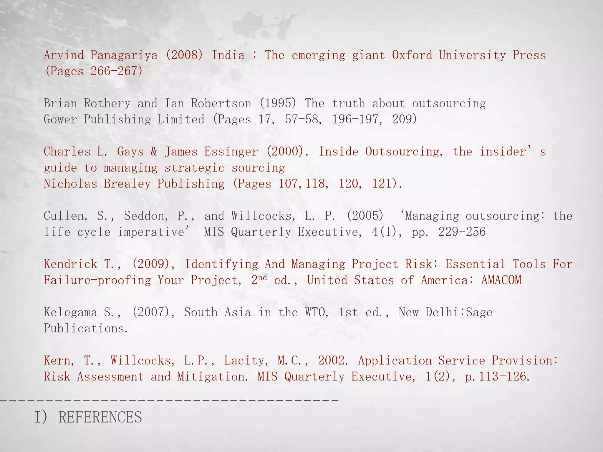 Arvind Panagariya (2008) India : The emerging giant Oxford University Press
 (Pages 266-267)

 Brian Rothery and Ian Robertson (1995) The truth about outsourcing
 Gower Publishing Limited (Pages 17, 57-58, 196-197, 209)

 Charles L. Gays & James Essinger (2000). Inside Outsourcing, the insider’s
 guide to managing strategic sourcing
 Nicholas Brealey Publishing (Pages 107,118, 120, 121).

 Cullen, S., Seddon, P., and Willcocks, L. P. (2005) ‘Managing outsourcing: the
 life cycle imperative’ MIS Quarterly Executive, 4(1), pp. 229-256

 Kendrick T., (2009), Identifying And Managing Project Risk: Essential Tools For
 Failure-proofing Your Project, 2nd ed., United States of America: AMACOM

 Kelegama S., (2007), South Asia in the WTO, 1st ed., New Delhi:Sage
 Publications.

 Kern, T., Willcocks, L.P., Lacity, M.C., 2002. Application Service Provision:
 Risk Assessment and Mitigation. MIS Quarterly Executive, 1(2), p.113-126.


I) REFERENCES
 