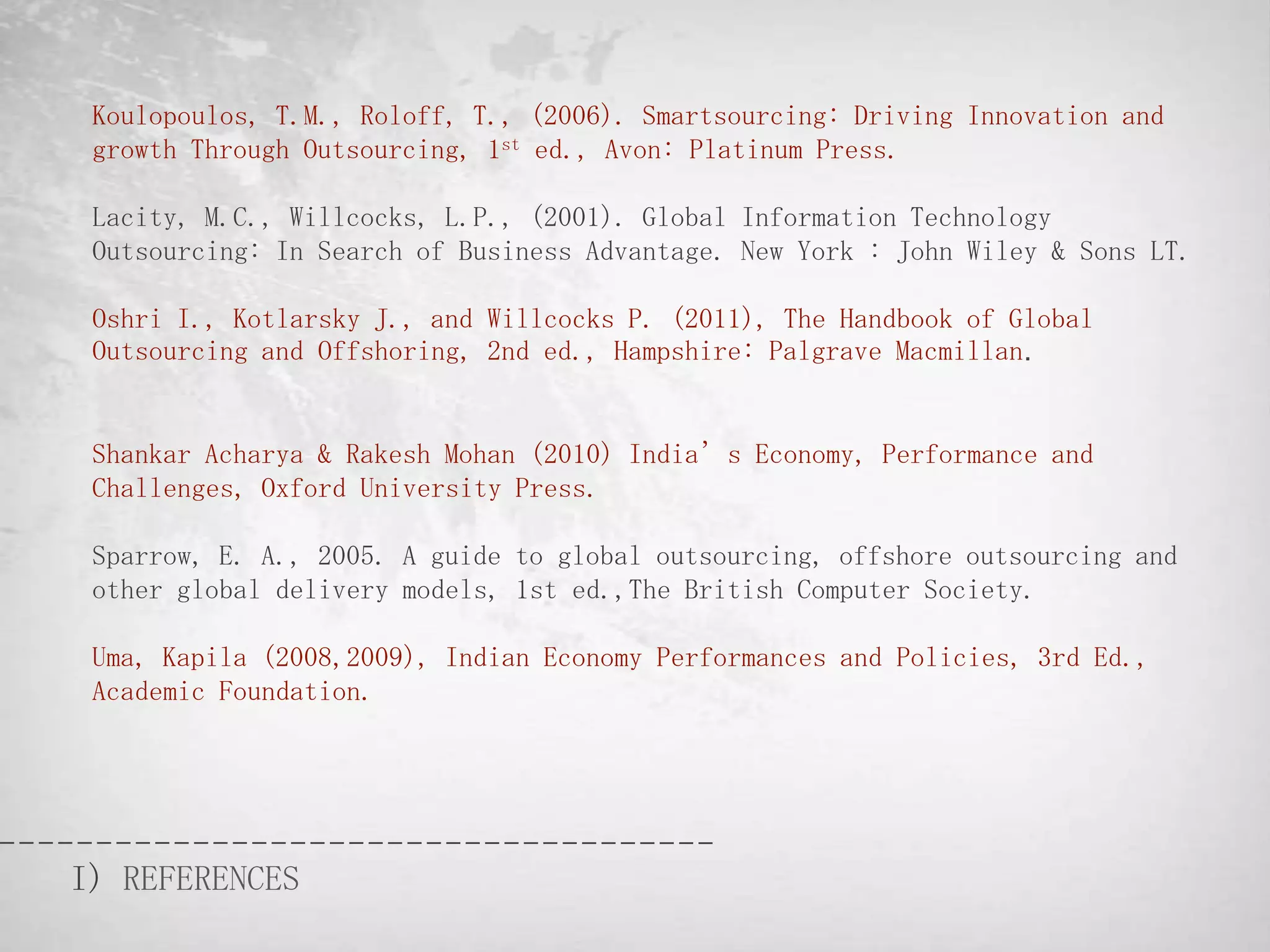 Koulopoulos, T.M., Roloff, T., (2006). Smartsourcing: Driving Innovation and
 growth Through Outsourcing, 1st ed., Avon: Platinum Press.

 Lacity, M.C., Willcocks, L.P., (2001). Global Information Technology
 Outsourcing: In Search of Business Advantage. New York : John Wiley & Sons LT.

 Oshri I., Kotlarsky J., and Willcocks P. (2011), The Handbook of Global
 Outsourcing and Offshoring, 2nd ed., Hampshire: Palgrave Macmillan.


 Shankar Acharya & Rakesh Mohan (2010) India’s Economy, Performance and
 Challenges, Oxford University Press.

 Sparrow, E. A., 2005. A guide to global outsourcing, offshore outsourcing and
 other global delivery models, 1st ed.,The British Computer Society.

 Uma, Kapila (2008,2009), Indian Economy Performances and Policies, 3rd Ed.,
 Academic Foundation.




I) REFERENCES
 
