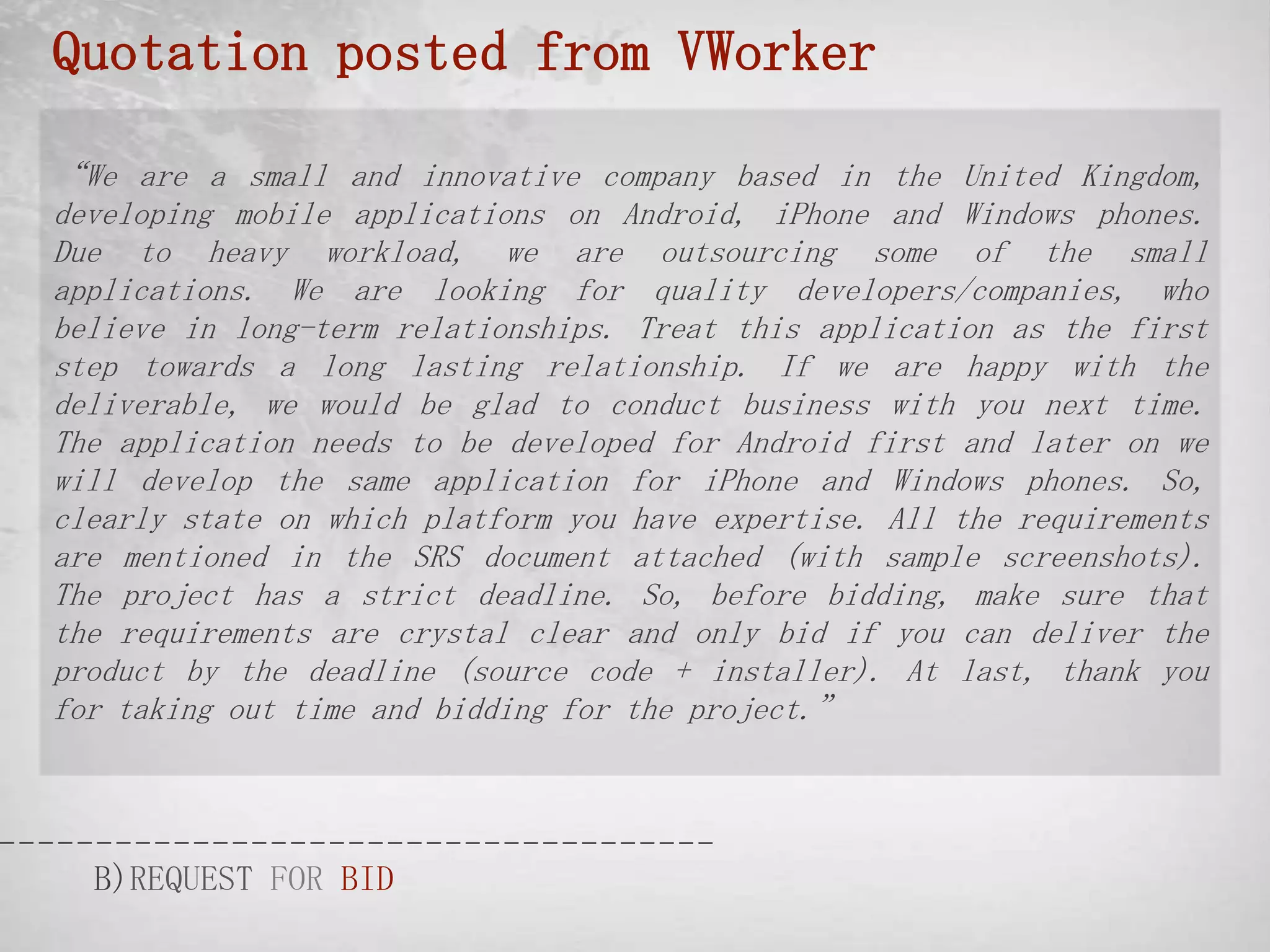 Quotation posted from VWorker

“We are a small and innovative company based in the United Kingdom,
developing mobile applications on Android, iPhone and Windows phones.
Due to heavy workload, we are outsourcing some of the small
applications. We are looking for quality developers/companies, who
believe in long-term relationships. Treat this application as the first
step towards a long lasting relationship. If we are happy with the
deliverable, we would be glad to conduct business with you next time.
The application needs to be developed for Android first and later on we
will develop the same application for iPhone and Windows phones. So,
clearly state on which platform you have expertise. All the requirements
are mentioned in the SRS document attached (with sample screenshots).
The project has a strict deadline. So, before bidding, make sure that
the requirements are crystal clear and only bid if you can deliver the
product by the deadline (source code + installer). At last, thank you
for taking out time and bidding for the project.”




  B)REQUEST FOR BID
 