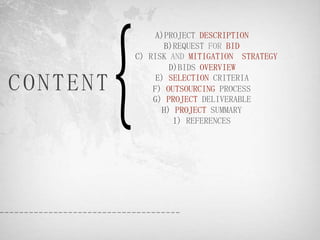 A)PROJECT DESCRIPTION
                 B)REQUEST FOR BID
          C) RISK AND MITIGATION STRATEGY
                  D)BIDS OVERVIEW

CONTENT        E) SELECTION CRITERIA
              F) OUTSOURCING PROCESS
              G) PROJECT DELIVERABLE
                H) PROJECT SUMMARY
                   I) REFERENCES
 