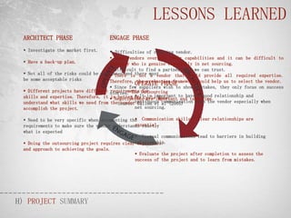 LESSONS LEARNED
 ARCHITECT PHASE                    ENGAGE PHASE
  Investigate the market first.     Difficulties of choosing vendor.
                                      Some vendors oversell their capabilities and it can be difficult to
  Have a back-up plan.              identify who is genuine especially in net sourcing.
                                      Difficult to find a partner that we can trust.
  Not all of the risks could be mitigated and there must
                                      There is not a vendor that could provide all required expertise.
 be some acceptable risks            Therefore, the evaluation framework could help us to select the vendor.
                                               OPERATE PHASE
                                      Since few suppliers wish to show mistakes, they only focus on success
  Different projects have different stories. The Outsourcing
                                     requirements for
                                               
 skills and expertise. Therefore, it  NegotiationsCycleimportant to have a time. relationship and
                                     is better toIt are important and take good
                                              Life is Model
 understand what skills we need from theSource:continuous communication with the vendor especially when
                                         vendor to
                                                 Cullen et al (2005)
 accomplish the project.                       net sourcing.

                                               
  Need to be very specific when documenting the Communication skills / Clear relationships are
                                               essential.
 requirements to make sure the vendor understands exactly
 what is expected
                                                Virtual communications lead to barriers in building
  Doing the outsourcing project requires clearrelationship.
                                                objectives
 and approach to achieving the goals.
                                                Evaluate the project after completion to assess the
                                               success of the project and to learn from mistakes.




H) PROJECT SUMMARY
 