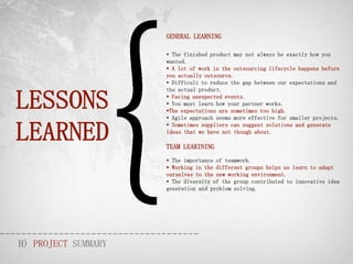 GENERAL LEARNING

                      The finished product may not always be exactly how you
                     wanted.
                      A lot of work in the outsourcing lifecycle happens before
                     you actually outsource.
                      Difficult to reduce the gap between our expectations and



LESSONS
                     the actual product.
                      Facing unexpected events.
                      You must learn how your partner works.
                     The expectations are sometimes too high.
                      Agile approach seems more effective for smaller projects.


LEARNED
                      Sometimes suppliers can suggest solutions and generate
                     ideas that we have not though about.

                     TEAM LEARINING
                      The importance of teamwork.
                      Working in the different groups helps us learn to adapt
                     ourselves to the new working environment.
                      The diversity of the group contributed to innovative idea
                     generation and problem solving.




H) PROJECT SUMMARY
 