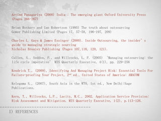 Arvind Panagariya (2008) India : The emerging giant Oxford University Press
 (Pages 266-267)

 Brian Rothery and Ian Robertson (1995) The truth about outsourcing
 Gower Publishing Limited (Pages 17, 57-58, 196-197, 209)

 Charles L. Gays & James Essinger (2000). Inside Outsourcing, the insider’s
 guide to managing strategic sourcing
 Nicholas Brealey Publishing (Pages 107,118, 120, 121).

 Cullen, S., Seddon, P., and Willcocks, L. P. (2005) ‘Managing outsourcing: the
 life cycle imperative’ MIS Quarterly Executive, 4(1), pp. 229-256

 Kendrick T., (2009), Identifying And Managing Project Risk: Essential Tools For
 Failure-proofing Your Project, 2nd ed., United States of America: AMACOM

 Kelegama S., (2007), South Asia in the WTO, 1st ed., New Delhi:Sage
 Publications.

 Kern, T., Willcocks, L.P., Lacity, M.C., 2002. Application Service Provision:
 Risk Assessment and Mitigation. MIS Quarterly Executive, 1(2), p.113-126.


I) REFERENCES
 