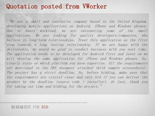 Quotation posted from VWorker

“We are a small and innovative company based in the United Kingdom,
developing mobile applications on Android, iPhone and Windows phones.
Due to heavy workload, we are outsourcing some of the small
applications. We are looking for quality developers/companies, who
believe in long-term relationships. Treat this application as the first
step towards a long lasting relationship. If we are happy with the
deliverable, we would be glad to conduct business with you next time.
The application needs to be developed for Android first and later on we
will develop the same application for iPhone and Windows phones. So,
clearly state on which platform you have expertise. All the requirements
are mentioned in the SRS document attached (with sample screenshots).
The project has a strict deadline. So, before bidding, make sure that
the requirements are crystal clear and only bid if you can deliver the
product by the deadline (source code + installer). At last, thank you
for taking out time and bidding for the project.”




  B)REQUEST FOR BID
 