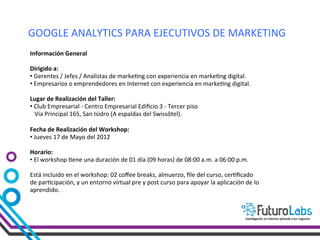 GOOGLE	
  ANALYTICS	
  PARA	
  EJECUTIVOS	
  DE	
  MARKETING	
  
Información	
  General	
  

Dirigido	
  a:	
  	
  
• 	
  Gerentes	
  /	
  Jefes	
  /	
  Analistas	
  de	
  marke-ng	
  con	
  experiencia	
  en	
  marke-ng	
  digital.	
  	
  
• 	
  Empresarios	
  o	
  emprendedores	
  en	
  Internet	
  con	
  experiencia	
  en	
  marke-ng	
  digital.	
  

Lugar	
  de	
  Realización	
  del	
  Taller:	
  	
  
• 	
  Club	
  Empresarial	
  -­‐	
  Centro	
  Empresarial	
  Ediﬁcio	
  3	
  -­‐	
  Tercer	
  piso	
  
	
  	
  	
  Via	
  Principal	
  165,	
  San	
  Isidro	
  (A	
  espaldas	
  del	
  Swissôtel).	
  
	
  
Fecha	
  de	
  Realización	
  del	
  Workshop:	
  	
  
• 	
  Jueves	
  17	
  de	
  Mayo	
  del	
  2012	
  

Horario:	
  
• 	
  El	
  workshop	
  -ene	
  una	
  duración	
  de	
  01	
  día	
  (09	
  horas)	
  de	
  08:00	
  a.m.	
  a	
  06:00	
  p.m.	
  

Está	
  incluido	
  en	
  el	
  workshop:	
  02	
  coﬀee	
  breaks,	
  almuerzo,	
  ﬁle	
  del	
  curso,	
  cer-ﬁcado	
  
de	
  par-cipación,	
  y	
  un	
  entorno	
  virtual	
  pre	
  y	
  post	
  curso	
  para	
  apoyar	
  la	
  aplicación	
  de	
  lo	
  
aprendido.	
  
 