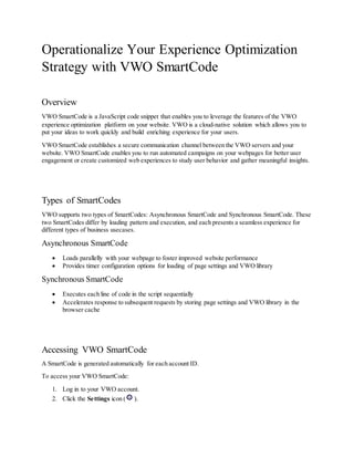 Operationalize Your Experience Optimization
Strategy with VWO SmartCode
Overview
VWO SmartCode is a JavaScript code snippet that enables you to leverage the features of the VWO
experience optimization platform on your website. VWO is a cloud-native solution which allows you to
put your ideas to work quickly and build enriching experience for your users.
VWO SmartCode establishes a secure communication channel between the VWO servers and your
website. VWO SmartCode enables you to run automated campaigns on your webpages for better user
engagement or create customized web experiences to study user behavior and gather meaningful insights.
Types of SmartCodes
VWO supports two types of SmartCodes: Asynchronous SmartCode and Synchronous SmartCode. These
two SmartCodes differ by loading pattern and execution, and each presents a seamless experience for
different types of business usecases.
Asynchronous SmartCode
 Loads parallelly with your webpage to foster improved website performance
 Provides timer configuration options for loading of page settings and VWO library
Synchronous SmartCode
 Executes each line of code in the script sequentially
 Accelerates response to subsequent requests by storing page settings and VWO library in the
browser cache
Accessing VWO SmartCode
A SmartCode is generated automatically for each account ID.
To access your VWO SmartCode:
1. Log in to your VWO account.
2. Click the Settings icon ( ).
 