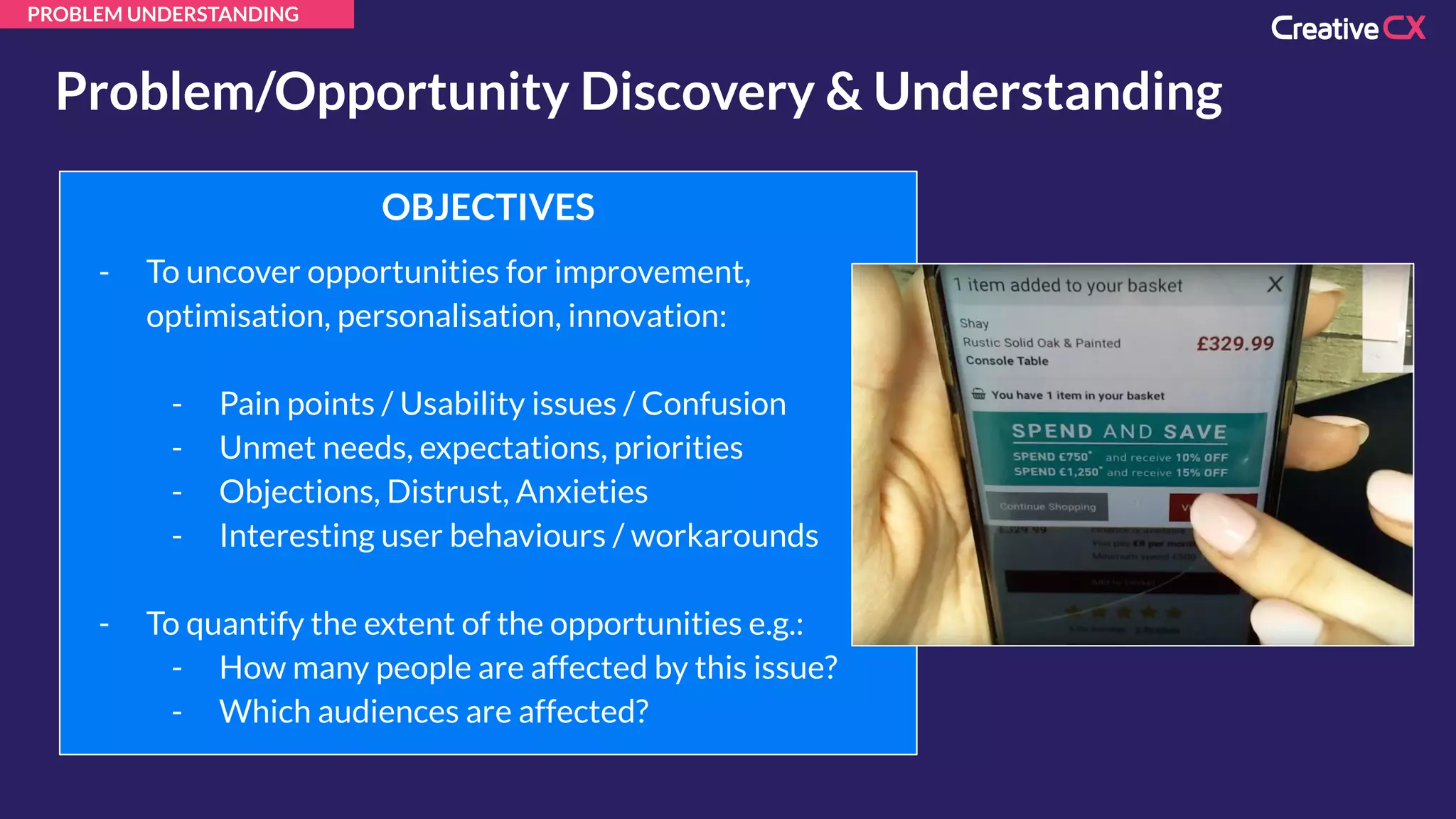 PROBLEM UNDERSTANDING
Problem/Opportunity Discovery & Understanding
OBJECTIVES
- To uncover opportunities for improvement,
optimisation, personalisation, innovation:
- Pain points / Usability issues / Confusion
- Unmet needs, expectations, priorities
- Objections, Distrust, Anxieties
- Interesting user behaviours / workarounds
- To quantify the extent of the opportunities e.g.:
- How many people are affected by this issue?
- Which audiences are affected?
 