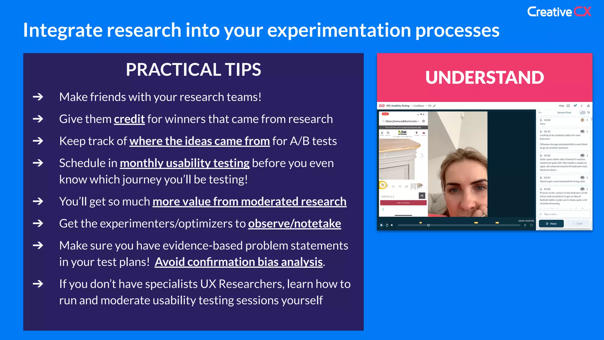 Integrate research into your experimentation processes
UNDERSTAND
PRACTICAL TIPS
➔ Make friends with your research teams!
➔ Give them credit for winners that came from research
➔ Keep track of where the ideas came from for A/B tests
➔ Schedule in monthly usability testing before you even
know which journey you’ll be testing!
➔ You’ll get so much more value from moderated research
➔ Get the experimenters/optimizers to observe/notetake
➔ Make sure you have evidence-based problem statements
in your test plans! Avoid conﬁrmation bias analysis.
➔ If you don’t have specialists UX Researchers, learn how to
run and moderate usability testing sessions yourself
 