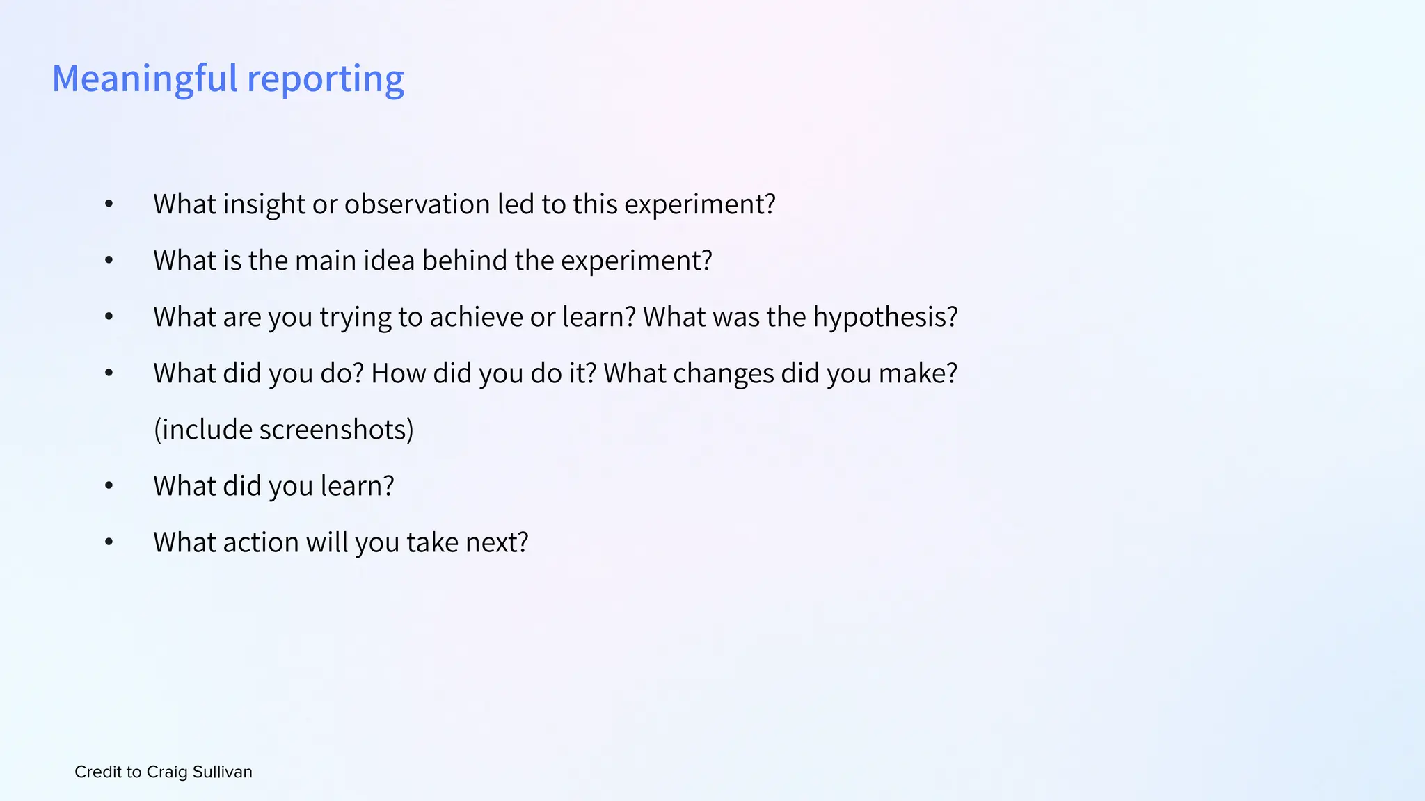 Credit to Craig Sullivan
• What insight or observation led to this experiment?
• What is the main idea behind the experiment?
• What are you trying to achieve or learn? What was the hypothesis?
• What did you do? How did you do it? What changes did you make?
(include screenshots)
• What did you learn?
• What action will you take next?
Meaningful reporting
 