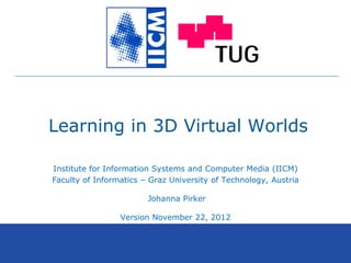 Learning in 3D Virtual Worlds
Institute for Information Systems and Computer Media (IICM)
Faculty of Informatics – Graz University of Technology, Austria
Johanna Pirker
Version November 22, 2012
 