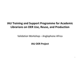 IAU Training and Support Programme for Academic
Librarians on OER Use, Reuse, and Production
Validation Workshop – Anglophone Africa
IAU OER Project

1

 