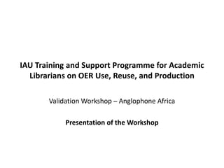 IAU Training and Support Programme for Academic
Librarians on OER Use, Reuse, and Production
Validation Workshop – Anglophone Africa
Presentation of the Workshop

 