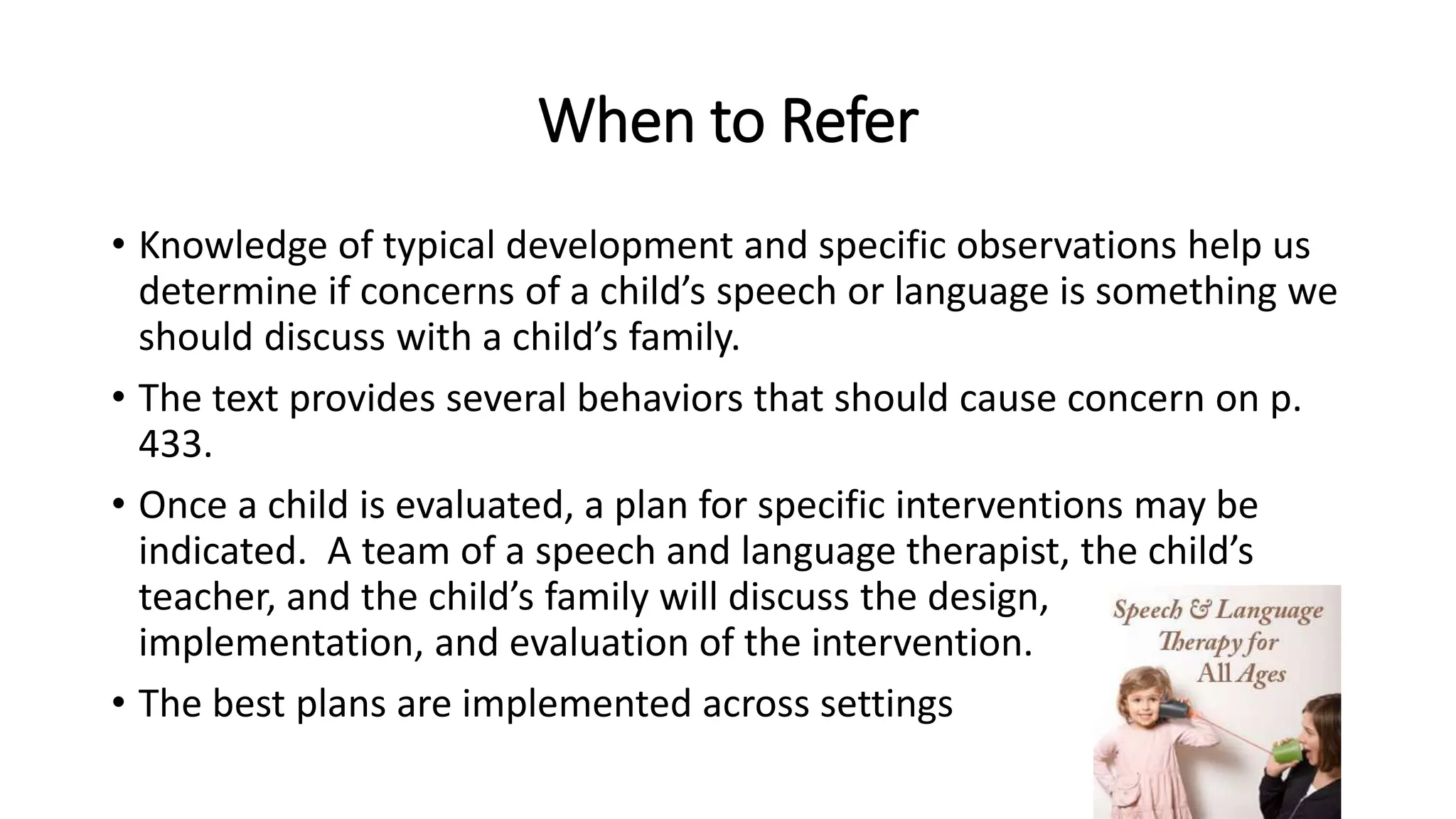 When to Refer 
• Knowledge of typical development and specific observations help us 
determine if concerns of a child’s speech or language is something we 
should discuss with a child’s family. 
• The text provides several behaviors that should cause concern on p. 
433. 
• Once a child is evaluated, a plan for specific interventions may be 
indicated. A team of a speech and language therapist, the child’s 
teacher, and the child’s family will discuss the design, 
implementation, and evaluation of the intervention. 
• The best plans are implemented across settings 
 