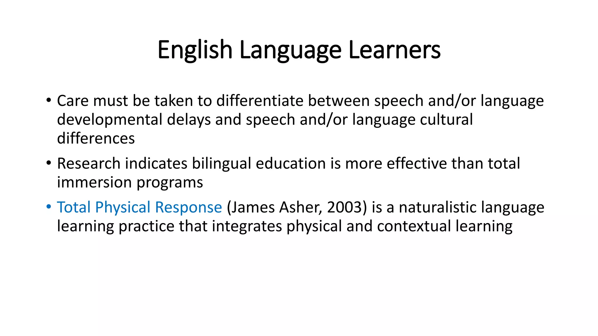 English Language Learners 
• Care must be taken to differentiate between speech and/or language 
developmental delays and speech and/or language cultural 
differences 
• Research indicates bilingual education is more effective than total 
immersion programs 
• Total Physical Response (James Asher, 2003) is a naturalistic language 
learning practice that integrates physical and contextual learning 
 