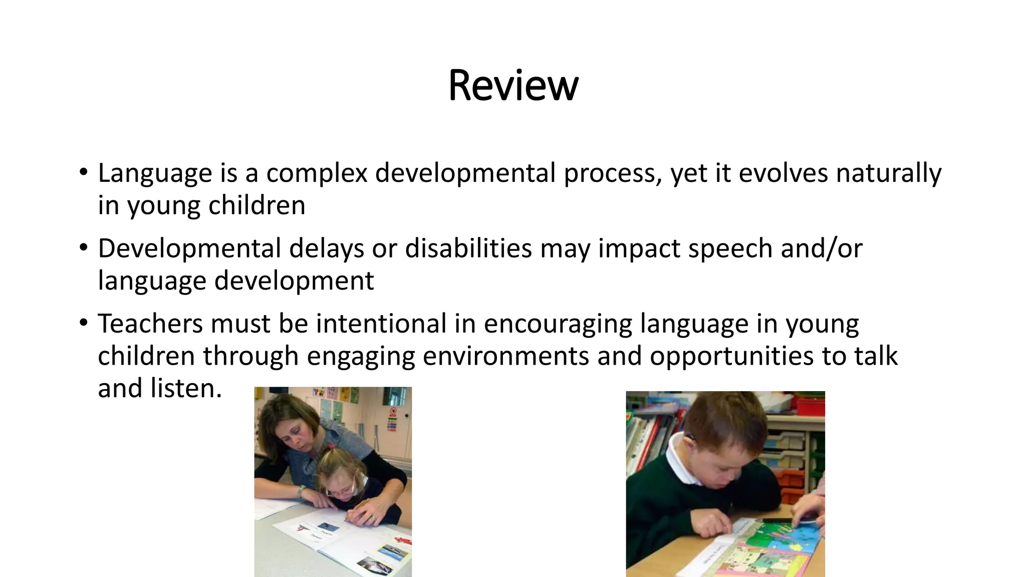 Review 
• Language is a complex developmental process, yet it evolves naturally 
in young children 
• Developmental delays or disabilities may impact speech and/or 
language development 
• Teachers must be intentional in encouraging language in young 
children through engaging environments and opportunities to talk 
and listen. 
 