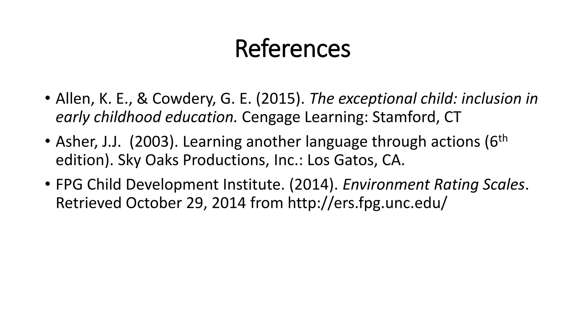 References 
• Allen, K. E., & Cowdery, G. E. (2015). The exceptional child: inclusion in 
early childhood education. Cengage Learning: Stamford, CT 
• Asher, J.J. (2003). Learning another language through actions (6th 
edition). Sky Oaks Productions, Inc.: Los Gatos, CA. 
• FPG Child Development Institute. (2014). Environment Rating Scales. 
Retrieved October 29, 2014 from http://ers.fpg.unc.edu/ 
